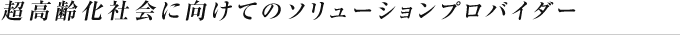 超高齢化社会に向けてのソリューションプロバイダー