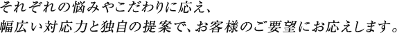 それぞれの悩みやこだわりに応え、幅広い対応力と独自の提案で、お客様のご要望にお応えします。